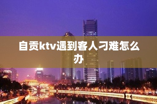 自贡ktv遇到客人刁难怎么办