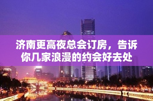 济南更高夜总会订房，告诉你几家浪漫的约会好去处