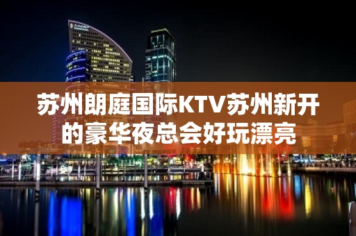 苏州朗庭国际KTV苏州新开的豪华夜总会好玩漂亮