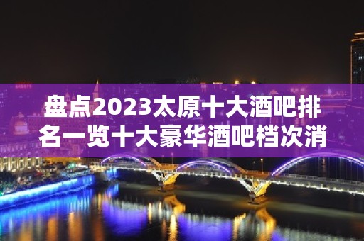 盘点2023太原十大酒吧排名一览十大豪华酒吧档次消费推荐