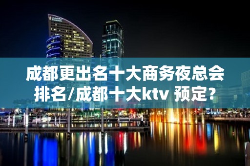 成都更出名十大商务夜总会排名/成都十大ktv 预定？