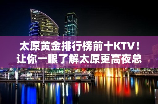 太原黄金排行榜前十KTV！让你一眼了解太原更高夜总会全局