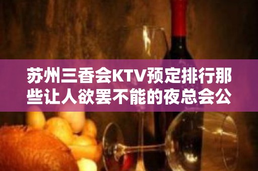 苏州三香会KTV预定排行那些让人欲罢不能的夜总会公开消费