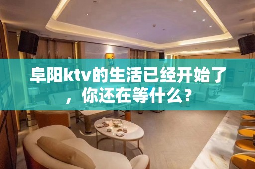 阜阳ktv的生活已经开始了，你还在等什么？