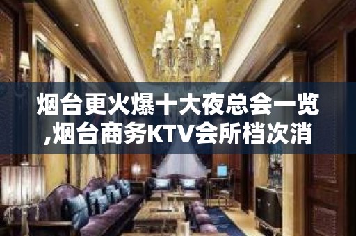 烟台更火爆十大夜总会一览,烟台商务KTV会所档次消费最全介绍