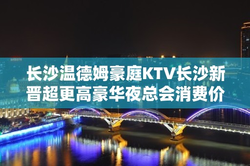 长沙温德姆豪庭KTV长沙新晋超更高豪华夜总会消费价格你晓得吗