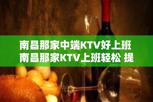 南昌那家中端KTV好上班 南昌那家KTV上班轻松 提供住宿