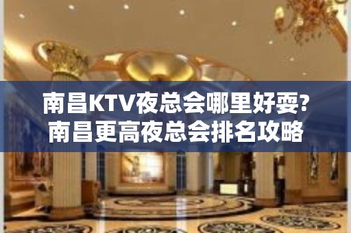 南昌KTV夜总会哪里好耍?南昌更高夜总会排名攻略