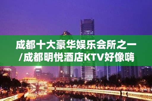 成都十大豪华娱乐会所之一/成都明悦酒店KTV好像嗨还好玩