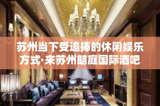 苏州当下受追捧的休闲娱乐方式·来苏州朗庭国际酒吧不就知道了