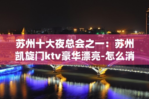 苏州十大夜总会之一：苏州凯旋门ktv豪华漂亮-怎么消费呢？