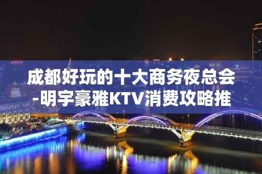 成都好玩的十大商务夜总会-明宇豪雅KTV消费攻略推荐