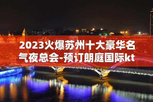 2023火爆苏州十大豪华名气夜总会-预订朗庭国际ktv宾至如