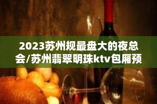 2023苏州规最盘大的夜总会/苏州翡翠明珠ktv包厢预订