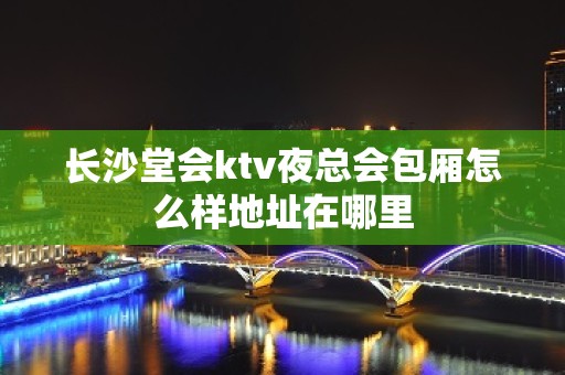 长沙堂会ktv夜总会包厢怎么样地址在哪里