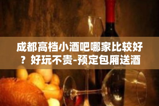 成都高档小酒吧哪家比较好？好玩不贵-预定包厢送酒水果盘