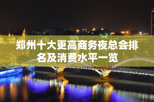 郑州十大更高商务夜总会排名及消费水平一览