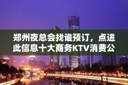 郑州夜总会找谁预订，点进此信息十大商务KTV消费公开