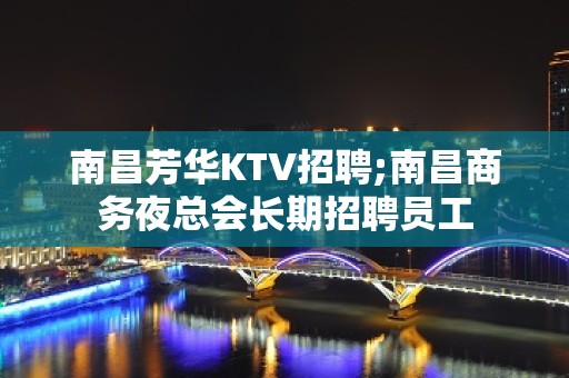 南昌芳华KTV招聘;南昌商务夜总会长期招聘员工