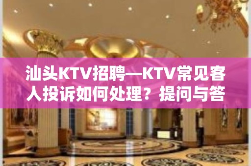 汕头KTV招聘—KTV常见客人投诉如何处理？提问与答复大全