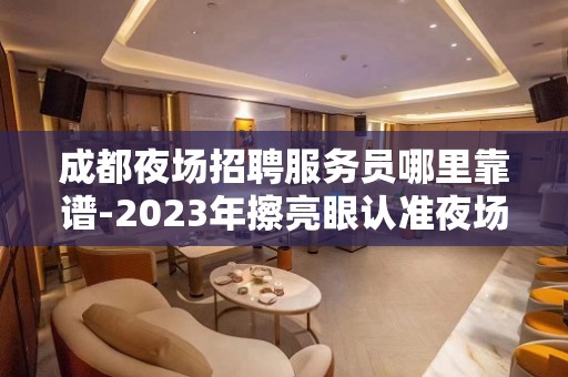 成都夜场招聘服务员哪里靠谱-2023年擦亮眼认准夜场店内直招