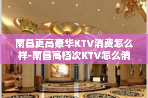 南昌更高豪华KTV消费怎么样-南昌高档次KTV怎么消费