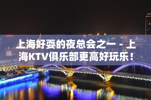 上海好耍的夜总会之一－上海KTV俱乐部更高好玩乐！