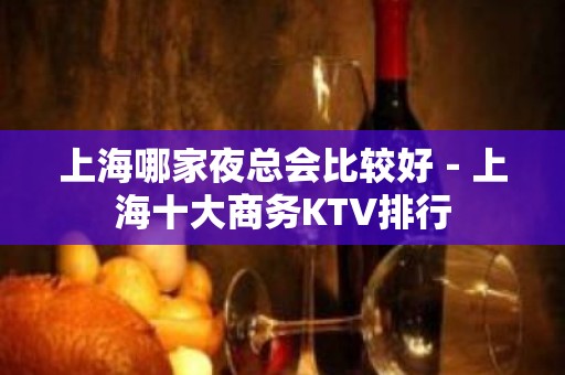 上海哪家夜总会比较好－上海十大商务KTV排行