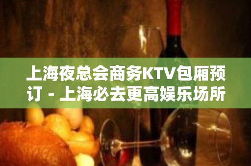 上海夜总会商务KTV包厢预订－上海必去更高娱乐场所