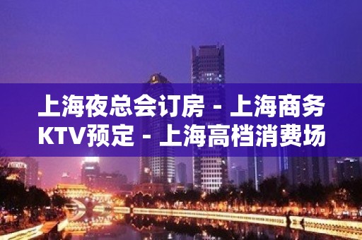 上海夜总会订房－上海商务KTV预定－上海高档消费场所