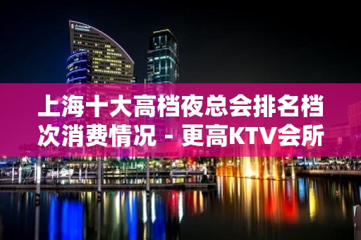 上海十大高档夜总会排名档次消费情况－更高KTV会所排名