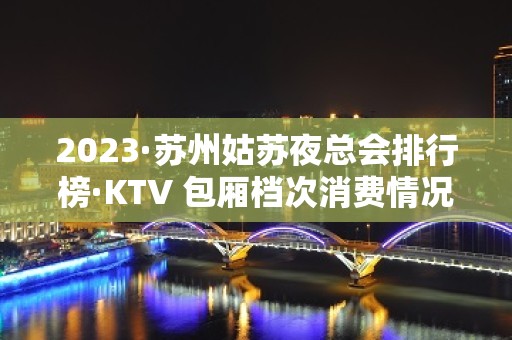 2023·苏州姑苏夜总会排行榜·KTV 包厢档次消费情况一览