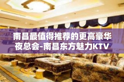 南昌最值得推荐的更高豪华夜总会-南昌东方魅力KTV