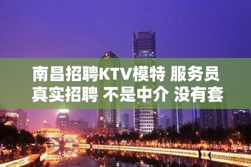 南昌招聘KTV模特 服务员 真实招聘 不是中介 没有套路