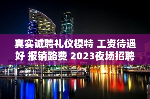 真实诚聘礼仪模特 工资待遇好 报销路费 2023夜场招聘就在南昌