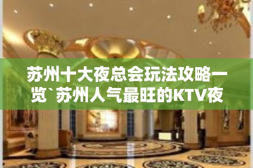 苏州十大夜总会玩法攻略一览`苏州人气最旺的KTV夜总会