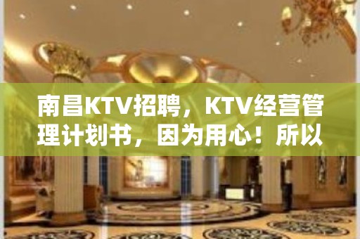 南昌KTV招聘，KTV经营管理计划书，因为用心！所以专业