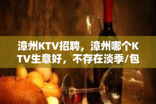 漳州KTV招聘，漳州哪个KTV生意好，不存在淡季/包住/0费