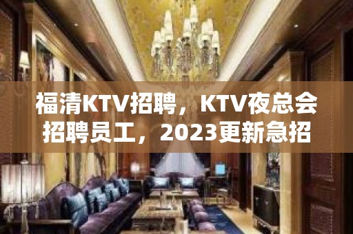 福清KTV招聘，KTV夜总会招聘员工，2023更新急招中