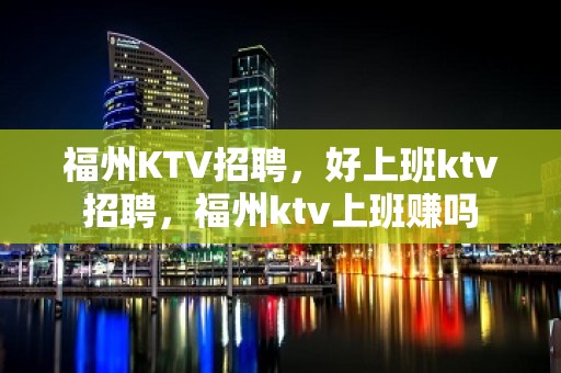 福州KTV招聘，好上班ktv招聘，福州ktv上班赚吗