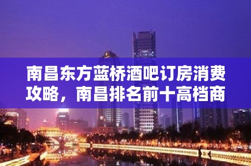 南昌东方蓝桥酒吧订房消费攻略，南昌排名前十高档商务会所