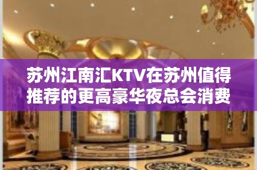 苏州江南汇KTV在苏州值得推荐的更高豪华夜总会消费攻略