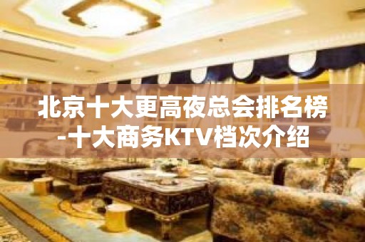 北京十大更高夜总会排名榜-十大商务KTV档次介绍