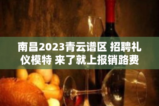 南昌2023青云谱区 招聘礼仪模特 来了就上报销路费