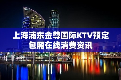 上海浦东金尊国际KTV预定包厢在线消费资讯