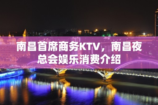 南昌首席商务KTV，南昌夜总会娱乐消费介绍