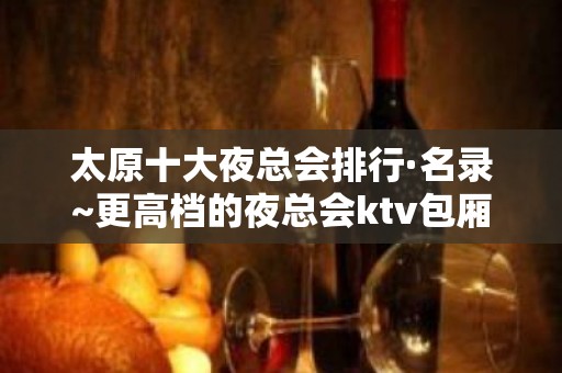 太原十大夜总会排行·名录~更高档的夜总会ktv包厢消费情况