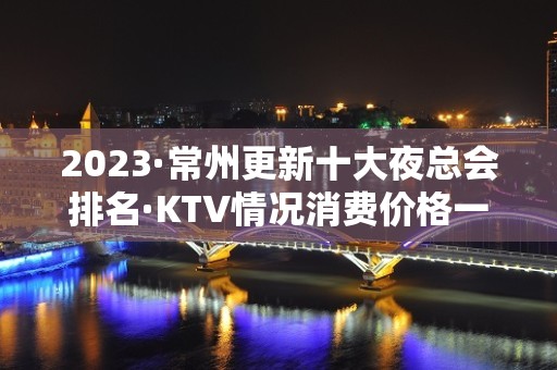 2023·常州更新十大夜总会排名·KTV情况消费价格一览表