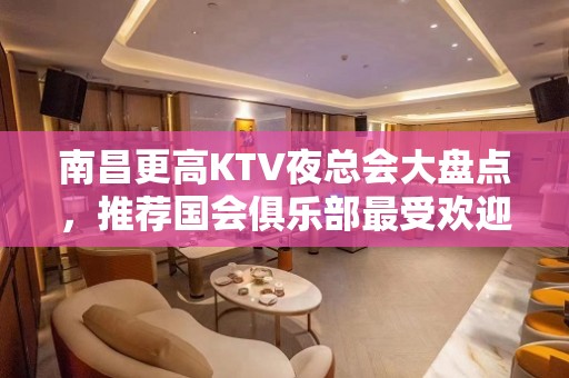 南昌更高KTV夜总会大盘点，推荐国会俱乐部最受欢迎