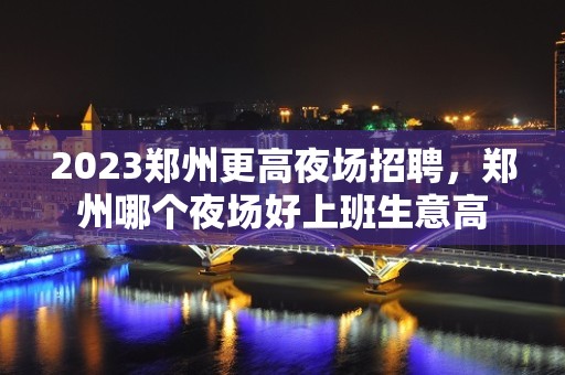 2023郑州更高夜场招聘，郑州哪个夜场好上班生意高